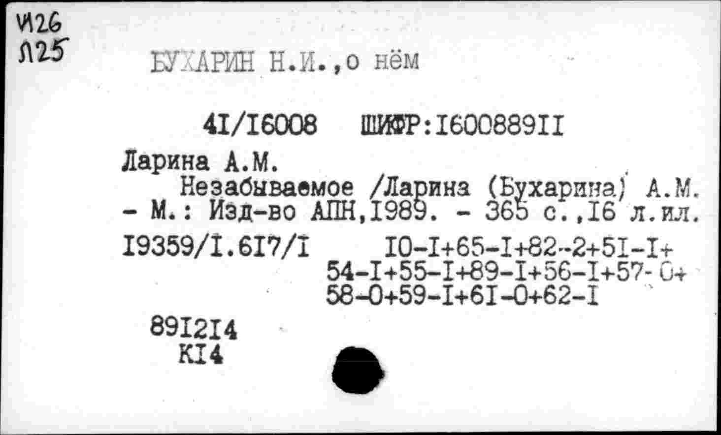 ﻿БУХАРИН Н.И.,о нём
41/16008 ШИФР:160088911
Ларина А.М.
Незабываемое /Ларина (Бухарина) А.М. - М.: Изд-во АПН,1989. - 365 с.,16 л.ил. 19359/1.617/1	10-1+65-1+82-2+51-1+
54-1+55-1+89-1+56-1+57- 0+ 58-0+59-1+61-0+62-1	'
891214
К14 А